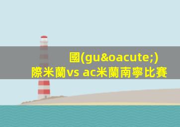 國(guó)際米蘭vs ac米蘭南寧比賽